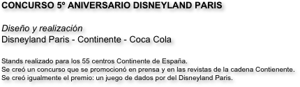 CONCURSO 5º ANIVERSARIO DISNEYLAND PARIS

Diseño y realización
Disneyland Paris - Continente - Coca Cola  

Stands realizado para los 55 centros Continente de España. 
Se creó un concurso que se promocionó en prensa y en las revistas de la cadena Contienente. 
Se creó igualmente el premio: un juego de dados por del Disneyland Paris.
