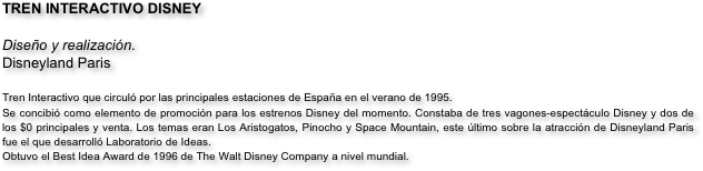 TREN INTERACTIVO DISNEY

Diseño y realización.
Disneyland Paris

Tren Interactivo que circuló por las principales estaciones de España en el verano de 1995.
Se concibió como elemento de promoción para los estrenos Disney del momento. Constaba de tres vagones-espectáculo Disney y dos de los $0 principales y venta. Los temas eran Los Aristogatos, Pinocho y Space Mountain, este último sobre la atracción de Disneyland Paris fue el que desarrolló Laboratorio de Ideas.
Obtuvo el Best Idea Award de 1996 de The Walt Disney Company a nivel mundial.

